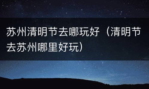苏州清明节去哪玩好（清明节去苏州哪里好玩）