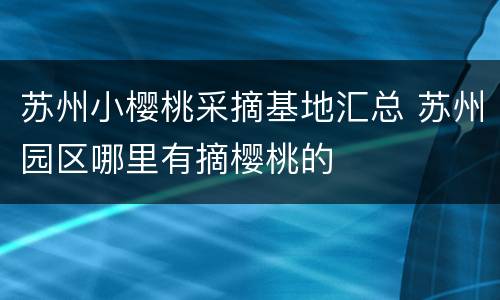 苏州小樱桃采摘基地汇总 苏州园区哪里有摘樱桃的
