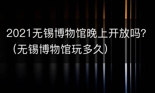 2021无锡博物馆晚上开放吗？（无锡博物馆玩多久）