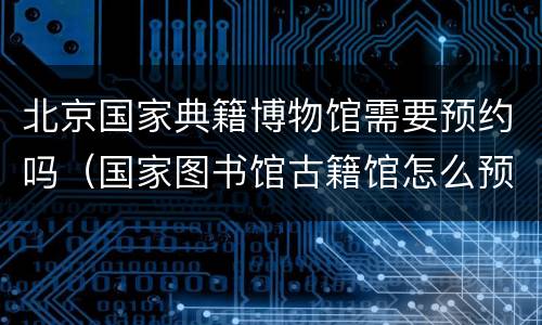 北京国家典籍博物馆需要预约吗（国家图书馆古籍馆怎么预约）