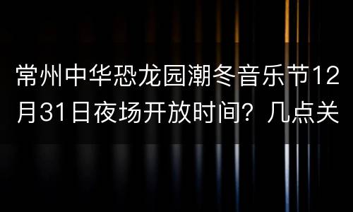 常州中华恐龙园潮冬音乐节12月31日夜场开放时间？几点关门？
