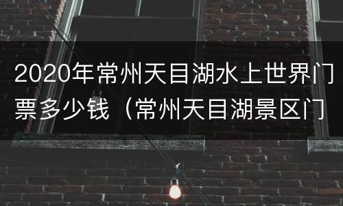2020年常州天目湖水上世界门票多少钱（常州天目湖景区门票）
