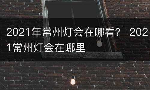 2021年常州灯会在哪看？ 2021常州灯会在哪里