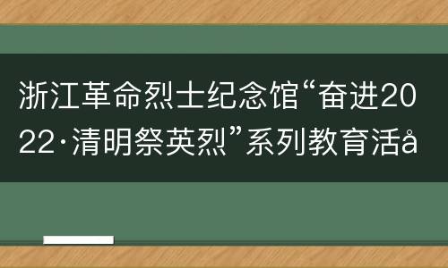 浙江革命烈士纪念馆“奋进2022·清明祭英烈”系列教育活动