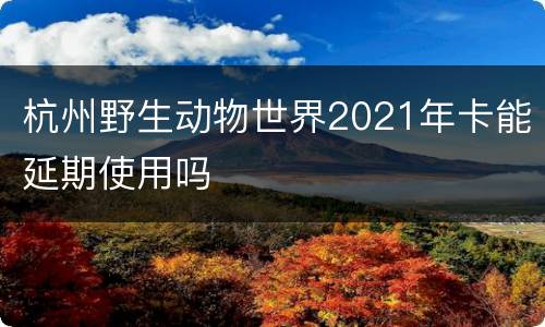杭州野生动物世界2021年卡能延期使用吗