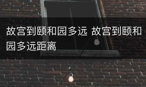 故宫到颐和园多远 故宫到颐和园多远距离