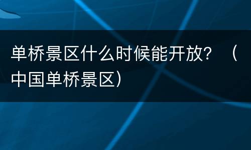 单桥景区什么时候能开放？（中国单桥景区）