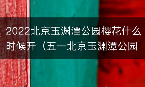 2022北京玉渊潭公园樱花什么时候开（五一北京玉渊潭公园樱花还开着了吗）