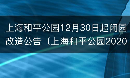 上海和平公园12月30日起闭园改造公告（上海和平公园2020年最新公告）