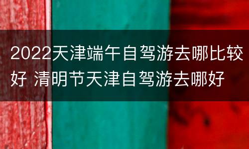 2022天津端午自驾游去哪比较好 清明节天津自驾游去哪好