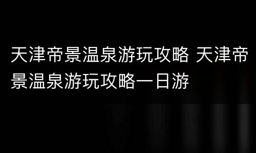 天津帝景温泉游玩攻略 天津帝景温泉游玩攻略一日游