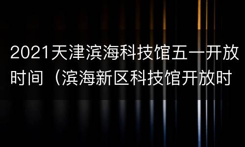 2021天津滨海科技馆五一开放时间（滨海新区科技馆开放时间）