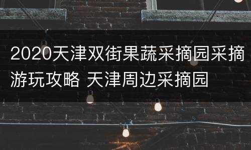 2020天津双街果蔬采摘园采摘游玩攻略 天津周边采摘园