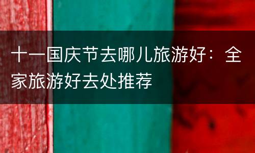 十一国庆节去哪儿旅游好：全家旅游好去处推荐