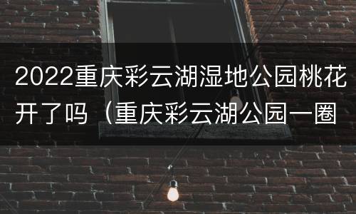2022重庆彩云湖湿地公园桃花开了吗（重庆彩云湖公园一圈多少公里）