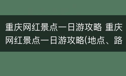 重庆网红景点一日游攻略 重庆网红景点一日游攻略(地点、路线