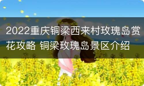 2022重庆铜梁西来村玫瑰岛赏花攻略 铜梁玫瑰岛景区介绍