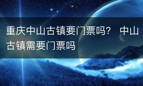 重庆中山古镇要门票吗？ 中山古镇需要门票吗