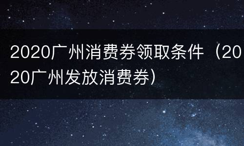 2020广州消费券领取条件（2020广州发放消费券）