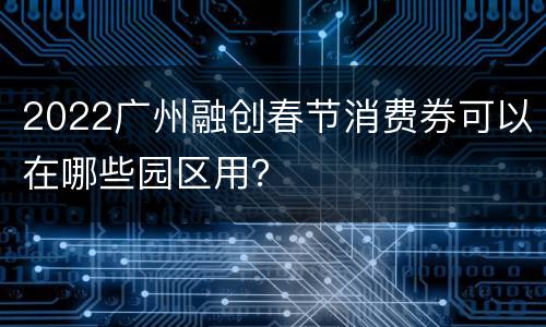 2022广州融创春节消费券可以在哪些园区用？