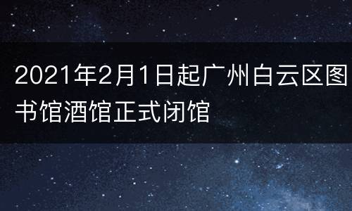 2021年2月1日起广州白云区图书馆酒馆正式闭馆