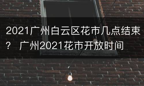 2021广州白云区花市几点结束？ 广州2021花市开放时间