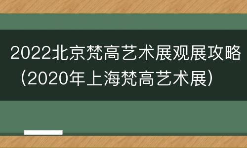 2022北京梵高艺术展观展攻略（2020年上海梵高艺术展）