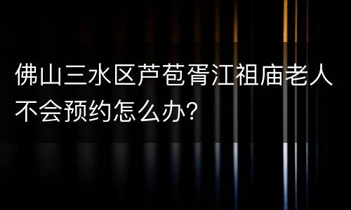 佛山三水区芦苞胥江祖庙老人不会预约怎么办？