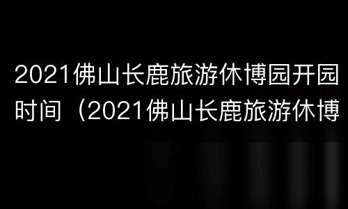 2021佛山长鹿旅游休博园开园时间（2021佛山长鹿旅游休博园开园时间最新消息）