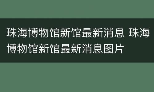 珠海博物馆新馆最新消息 珠海博物馆新馆最新消息图片