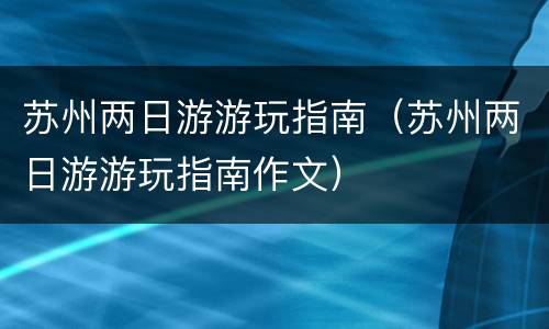 苏州两日游游玩指南（苏州两日游游玩指南作文）