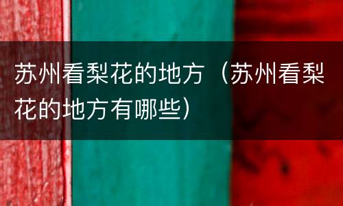 苏州看梨花的地方（苏州看梨花的地方有哪些）