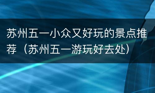 苏州五一小众又好玩的景点推荐（苏州五一游玩好去处）