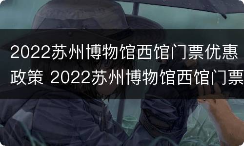 2022苏州博物馆西馆门票优惠政策 2022苏州博物馆西馆门票优惠政策是什么