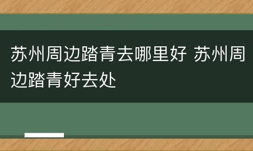 苏州周边踏青去哪里好 苏州周边踏青好去处