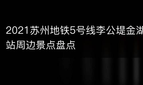 2021苏州地铁5号线李公堤金湖站周边景点盘点