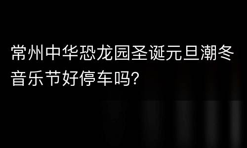 常州中华恐龙园圣诞元旦潮冬音乐节好停车吗？