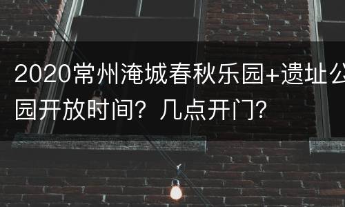 2020常州淹城春秋乐园+遗址公园开放时间？几点开门？