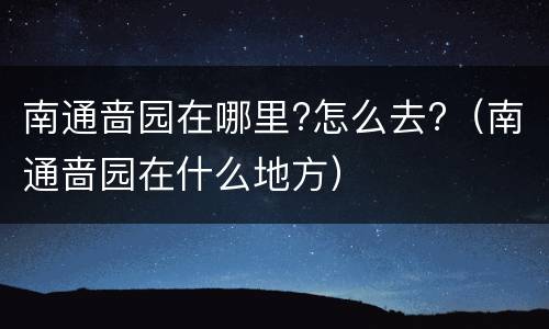 南通啬园在哪里?怎么去?（南通啬园在什么地方）