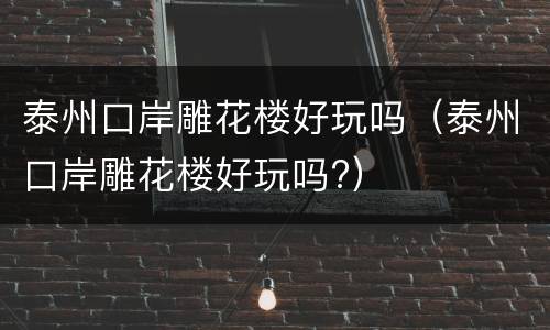 泰州口岸雕花楼好玩吗（泰州口岸雕花楼好玩吗?）