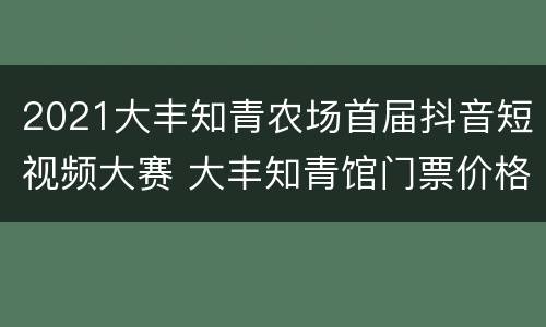 2021大丰知青农场首届抖音短视频大赛 大丰知青馆门票价格