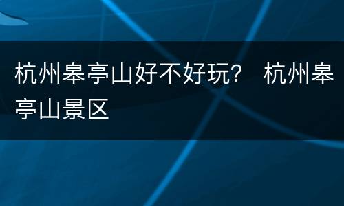 杭州皋亭山好不好玩？ 杭州皋亭山景区