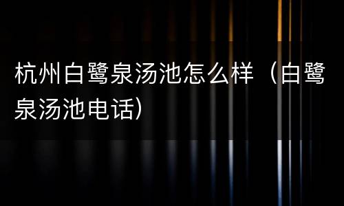 杭州白鹭泉汤池怎么样（白鹭泉汤池电话）
