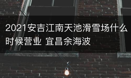 2021安吉江南天池滑雪场什么时候营业 宜昌余海波