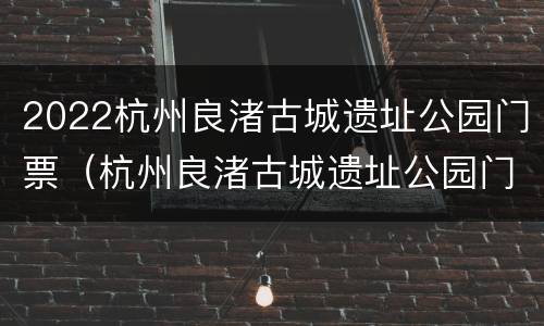 2022杭州良渚古城遗址公园门票（杭州良渚古城遗址公园门票价格）