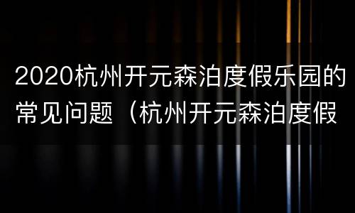 2020杭州开元森泊度假乐园的常见问题（杭州开元森泊度假酒店乐园门票）