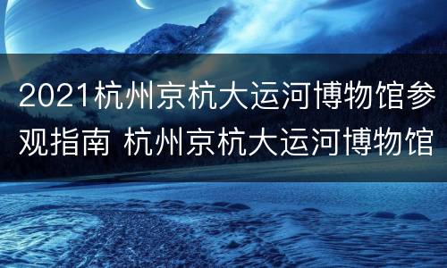 2021杭州京杭大运河博物馆参观指南 杭州京杭大运河博物馆开放时间