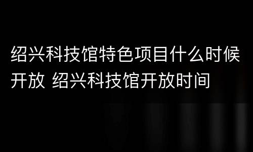 绍兴科技馆特色项目什么时候开放 绍兴科技馆开放时间