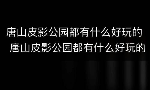 唐山皮影公园都有什么好玩的 唐山皮影公园都有什么好玩的地方