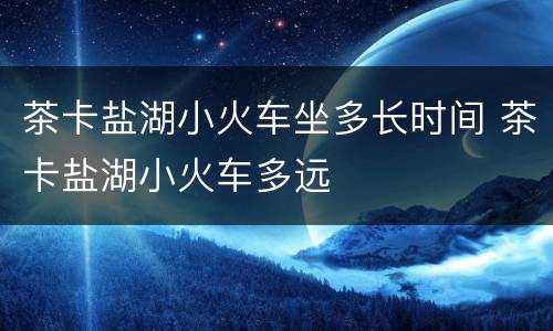 茶卡盐湖小火车坐多长时间 茶卡盐湖小火车多远